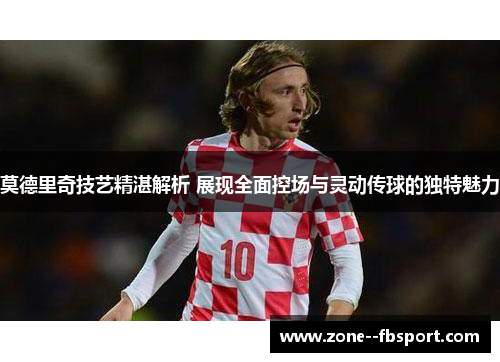 莫德里奇技艺精湛解析 展现全面控场与灵动传球的独特魅力 莫德里奇技艺精湛解析 展现全面控场与灵动传球的独特魅力