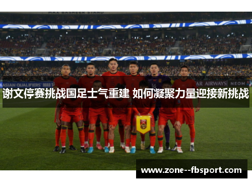 谢文停赛挑战国足士气重建 如何凝聚力量迎接新挑战
