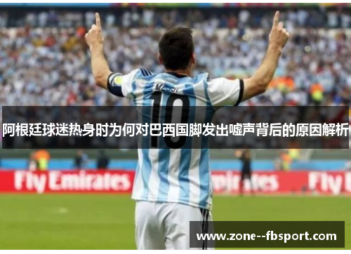 阿根廷球迷热身时为何对巴西国脚发出嘘声背后的原因解析