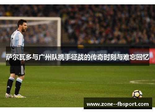 萨尔瓦多与广州队携手征战的传奇时刻与难忘回忆