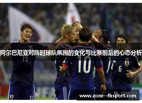 阿尔巴尼亚对阵时球队氛围的变化与比赛前后的心态分析