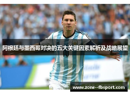 阿根廷与墨西哥对决的五大关键因素解析及战略展望 阿根廷与墨西哥对决的五大关键因素解析及战略展望