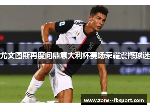 尤文图斯再度问鼎意大利杯赛场荣耀震撼球迷