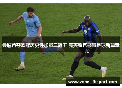 曼城首夺欧冠历史性加冕三冠王 完美收官书写足球新篇章