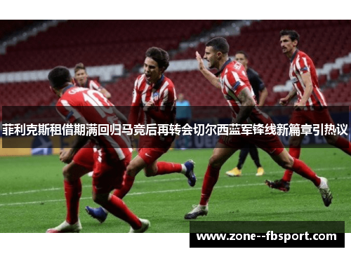 菲利克斯租借期满回归马竞后再转会切尔西蓝军锋线新篇章引热议