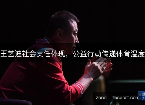 王艺迪社会责任体现,公益行动传递体育温度 王艺迪社会责任体现,公益行动传递体育温度